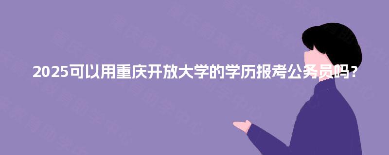 2025可以用重庆开放大学的学历报考公务员吗? 2025可以用重庆开放大学的学历报考公务员吗?
