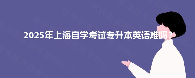 2025年上海自学考试专升本英语难吗? 2025年上海自学考试专升本英语难吗?