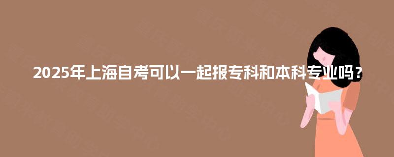 2025年上海自考可以一起报专科和本科专业吗? 2025年上海自考可以一起报专科和本科专业吗?