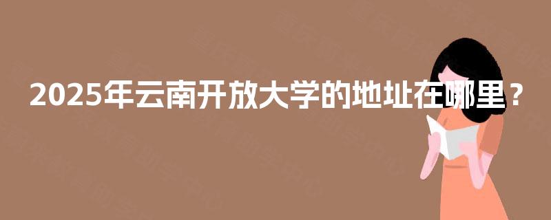 2025年云南开放大学的地址在哪里? 2025年云南开放大学的地址在哪里?