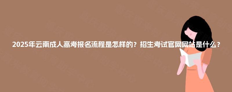 2025年云南成人高考报名流程是怎样的？招生考试官网网站是什么？