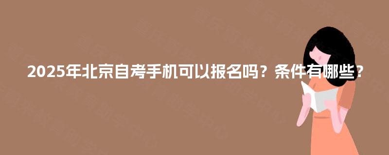 2025年北京自考手机可以报名吗?条件有哪些? 2025年北京自考手机可以报名吗?条件有哪些?