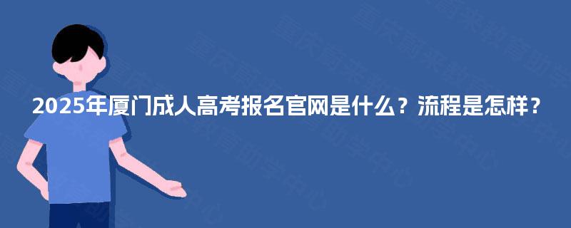 2025年厦门成人高考报名官网是什么？流程是怎样？