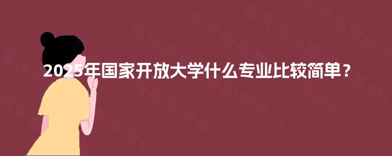 2025年国家开放大学什么专业比较简单? 2025年国家开放大学什么专业比较简单?