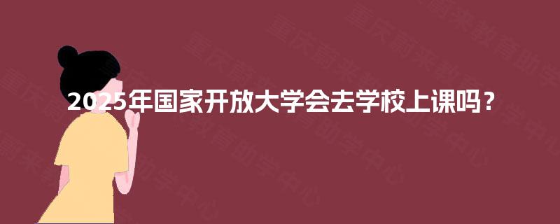 2025年国家开放大学会去学校上课吗？