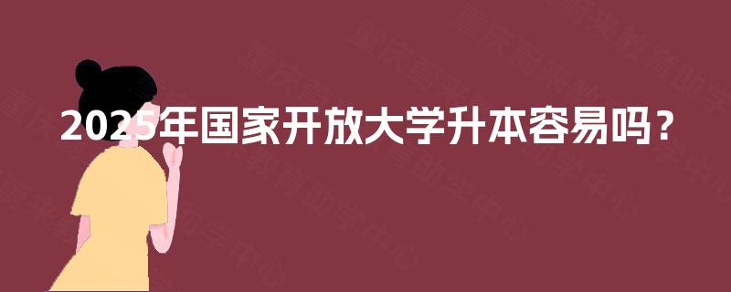 2025年国家开放大学升本容易吗? 2025年国家开放大学升本容易吗?