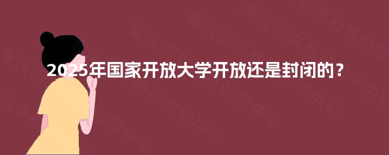 2025年国家开放大学开放还是封闭的? 2025年国家开放大学开放还是封闭的?