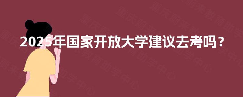 2025年国家开放大学建议去考吗? 2025年国家开放大学建议去考吗?