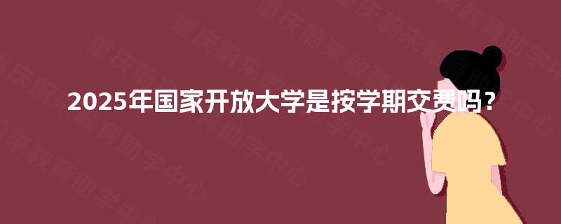 2025年国家开放大学是按学期交费吗? 2025年国家开放大学是按学期交费吗?