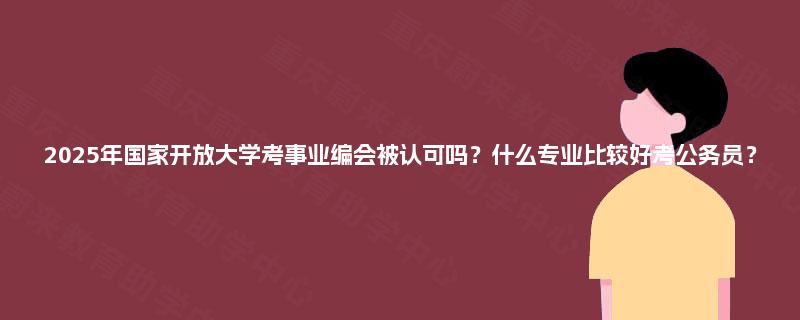 2025年国家开放大学考事业编会被认可吗？什么专业比较好考公务员？