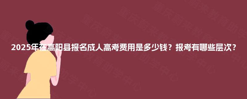 2025年在高阳县报名成人高考费用是多少钱？报考有哪些层次？