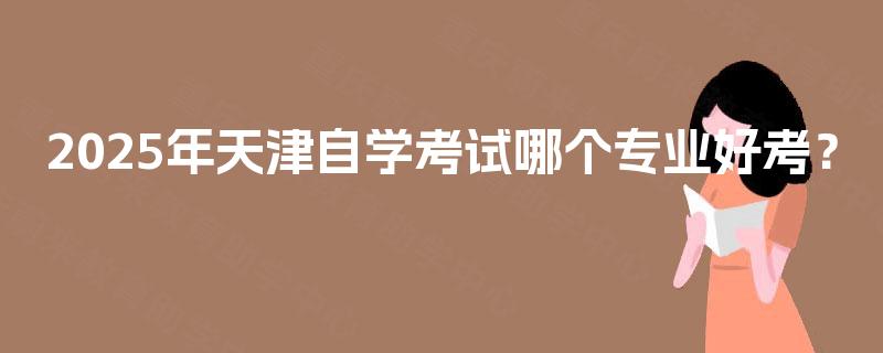 2025年天津自学考试哪个专业好考? 2025年天津自学考试哪个专业好考?