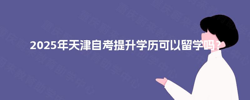 2025年天津自考提升学历可以留学吗？