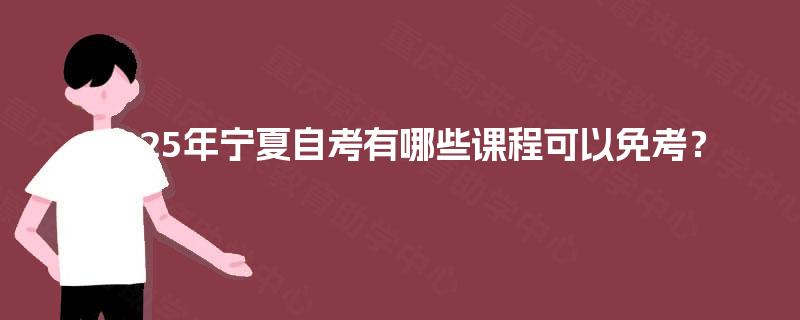2025年宁夏自考有哪些课程可以免考? 2025年宁夏自考有哪些课程可以免考?