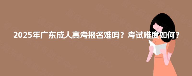 2025年广东成人高考报名难吗?考试难度如何? 2025年广东成人高考报名难吗?考试难度如何?