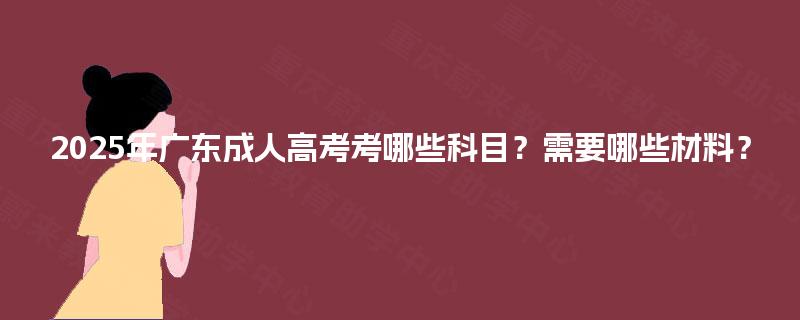 2025年广东成人高考考哪些科目?需要哪些材料? 2025年广东成人高考考哪些科目?需要哪些材料?