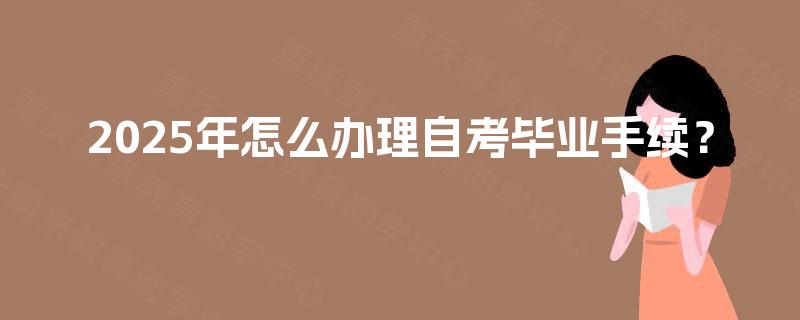 2025年怎么办理自考毕业手续? 2025年怎么办理自考毕业手续?