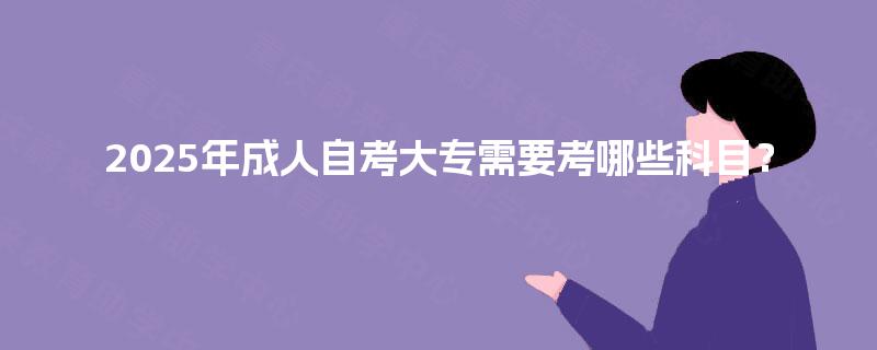 2025年成人自考大专需要考哪些科目? 2025年成人自考大专需要考哪些科目?
