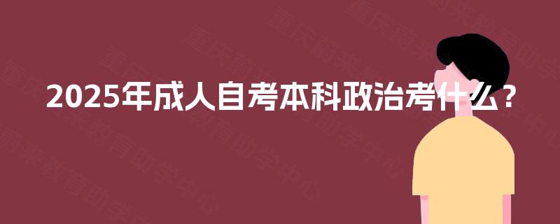 2025年成人自考本科政治考什么? 2025年成人自考本科政治考什么?