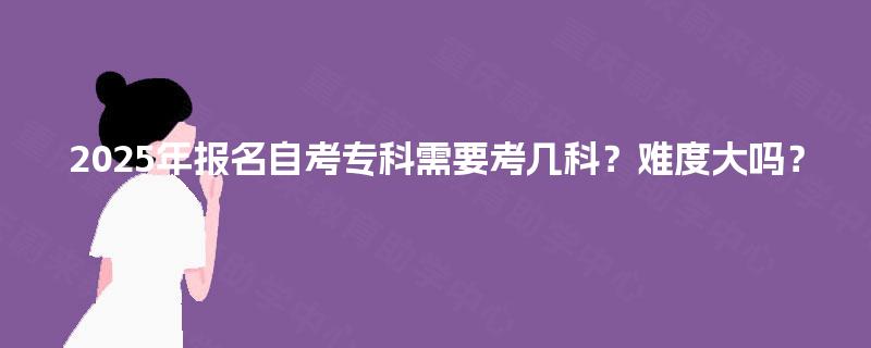 2025年报名自考专科需要考几科？难度大吗？