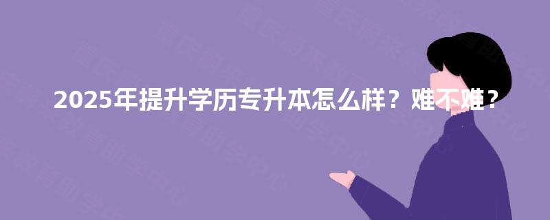 2025年提升学历专升本怎么样?难不难? 2025年提升学历专升本怎么样?难不难?