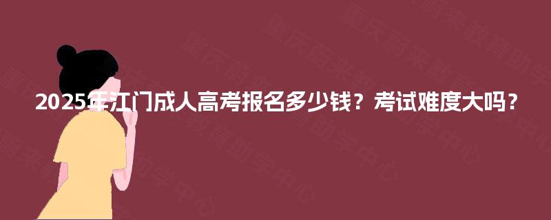 2025年江门成人高考报名多少钱？考试难度大吗？