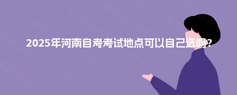 2025年河南自考考试地点可以自己选吗? 2025年河南自考考试地点可以自己选吗?