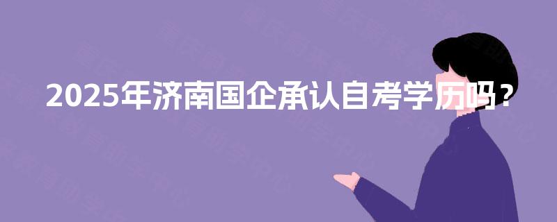 2025年济南国企承认自考学历吗? 2025年济南国企承认自考学历吗?