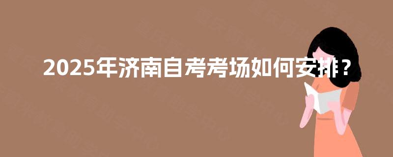 2025年济南自考考场如何安排? 2025年济南自考考场如何安排?
