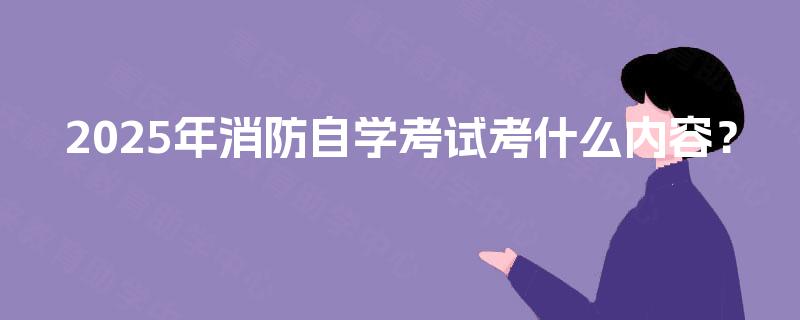2025年消防自学考试考什么内容? 2025年消防自学考试考什么内容?