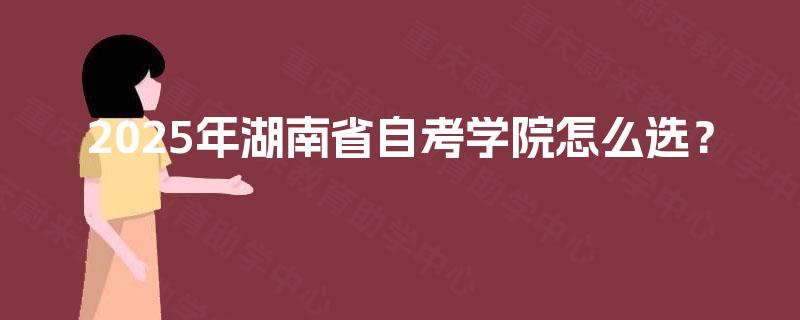 2025年湖南省自考学院怎么选? 2025年湖南省自考学院怎么选?