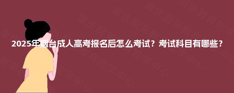2025年烟台成人高考报名后怎么考试？考试科目有哪些？