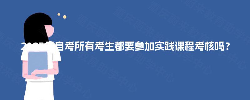 2025年自考所有考生都要参加实践课程考核吗？