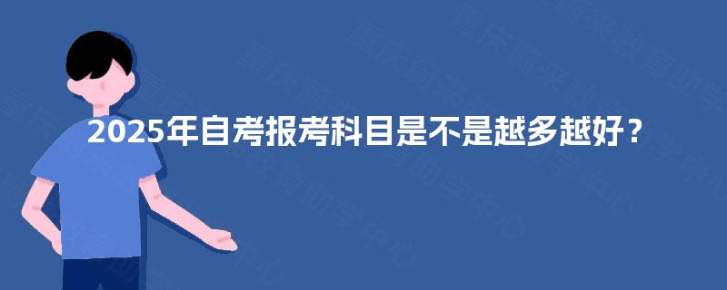 2025年自考报考科目是不是越多越好? 2025年自考报考科目是不是越多越好?