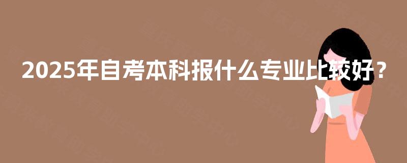 2025年自考本科报什么专业比较好? 2025年自考本科报什么专业比较好?