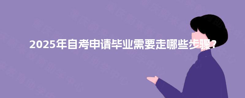 2025年自考申请毕业需要走哪些步骤? 2025年自考申请毕业需要走哪些步骤?
