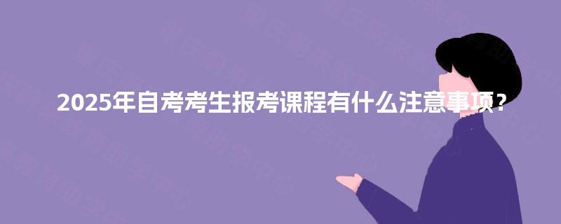 2025年自考考生报考课程有什么注意事项？