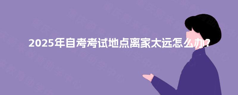 2025年自考考试地点离家太远怎么办? 2025年自考考试地点离家太远怎么办?
