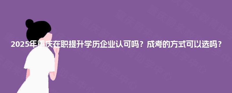 2025年重庆在职提升学历企业认可吗?成考的方式可以选吗? 2025年重庆在职提升学历企业认可吗?成考的方式可以选吗?