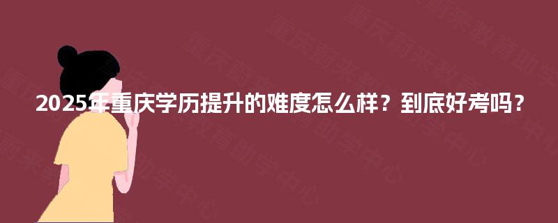 2025年重庆学历提升的难度怎么样？到底好考吗？