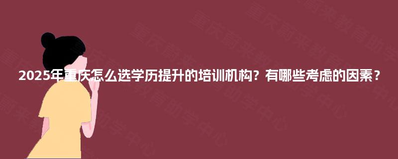 2025年重庆怎么选学历提升的培训机构?有哪些考虑的因素? 2025年重庆怎么选学历提升的培训机构?有哪些考虑的因素?