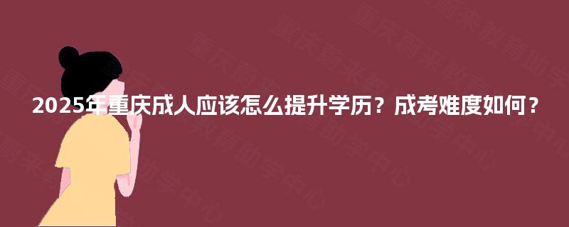 2025年重庆成人应该怎么提升学历？成考难度如何？