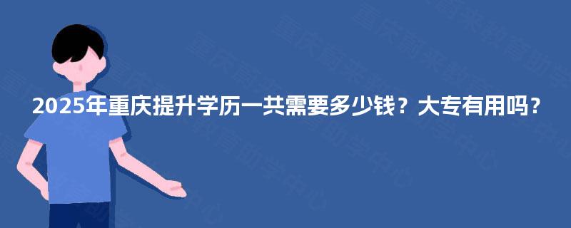 2025年重庆提升学历一共需要多少钱?大专有用吗? 2025年重庆提升学历一共需要多少钱?大专有用吗?