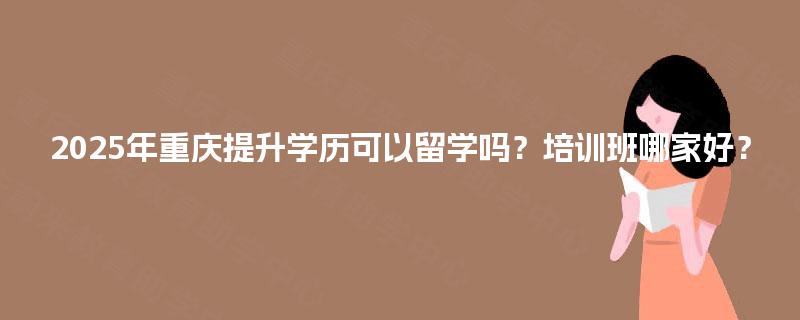 2025年重庆提升学历可以留学吗?培训班哪家好? 2025年重庆提升学历可以留学吗?培训班哪家好?