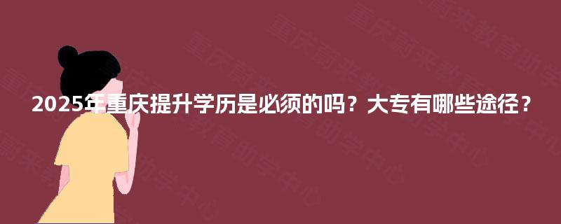 2025年重庆提升学历是必须的吗?大专有哪些途径? 2025年重庆提升学历是必须的吗?大专有哪些途径?