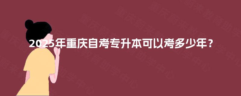 2025年重庆自考专升本可以考多少年? 2025年重庆自考专升本可以考多少年?