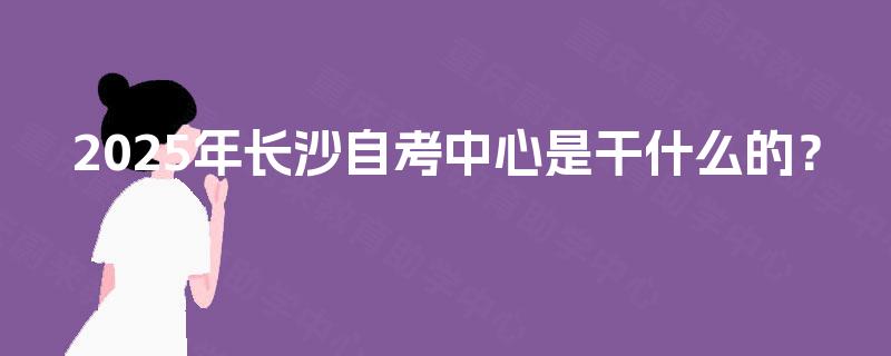 2025年长沙自考中心是干什么的? 2025年长沙自考中心是干什么的?