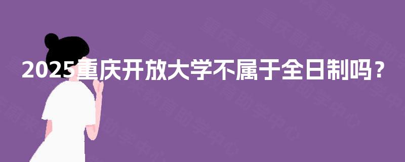2025重庆开放大学不属于全日制吗? 2025重庆开放大学不属于全日制吗?