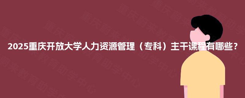2025重庆开放大学人力资源管理（专科）主干课程有哪些？