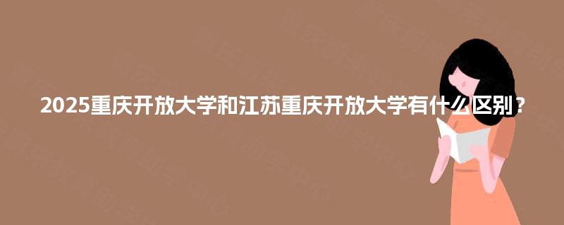 2025重庆开放大学和江苏重庆开放大学有什么区别? 2025重庆开放大学和江苏重庆开放大学有什么区别?